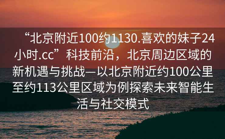 “北京附近100約1130.喜歡的妹子24小時.cc”科技前沿，北京周邊區域的新機遇與挑戰—以北京附近約100公里至約113公里區域為例探索未來智能生活與社交模式