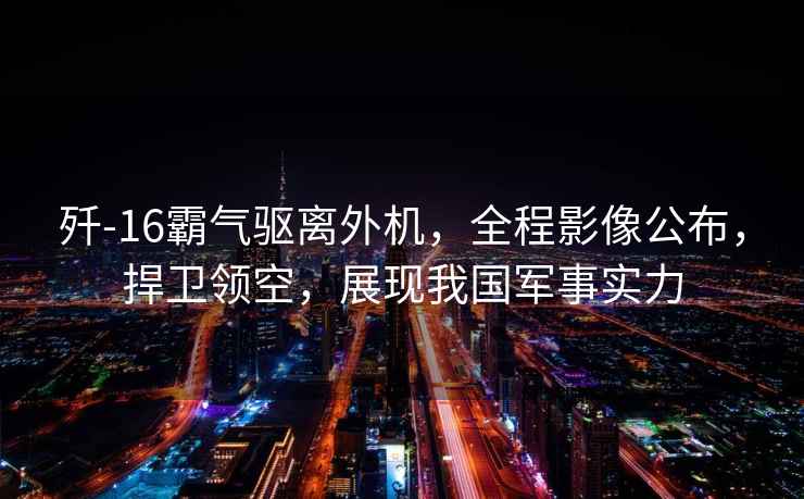 殲-16霸氣驅離外機，全程影像公布，捍衛(wèi)領空，展現我國軍事實力
