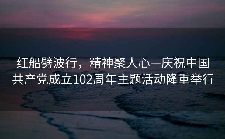 紅船劈波行，精神聚人心—慶祝中國(guó)共產(chǎn)黨成立102周年主題活動(dòng)隆重舉行