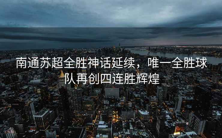 南通蘇超全勝神話延續(xù)，唯一全勝球隊再創(chuàng)四連勝輝煌