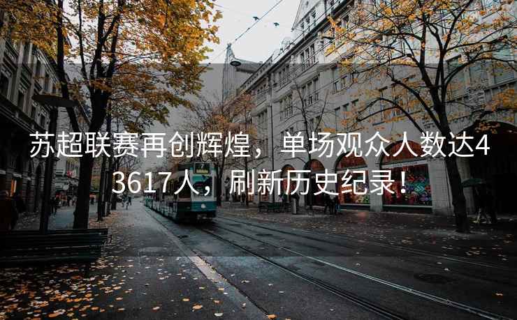 蘇超聯賽再創輝煌，單場觀眾人數達43617人，刷新歷史紀錄！