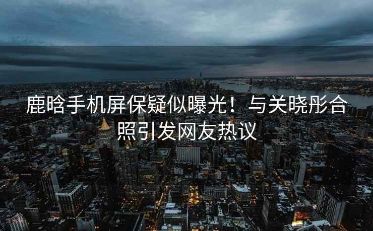 鹿晗手機屏保疑似曝光！與關曉彤合照引發網友熱議