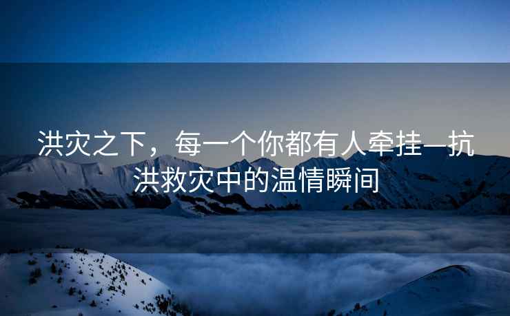 洪災之下，每一個你都有人牽掛—抗洪救災中的溫情瞬間
