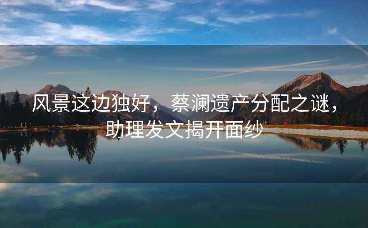 風景這邊獨好，蔡瀾遺產分配之謎，助理發文揭開面紗
