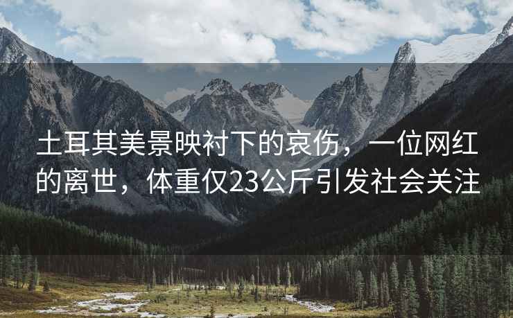 土耳其美景映襯下的哀傷，一位網紅的離世，體重僅23公斤引發社會關注