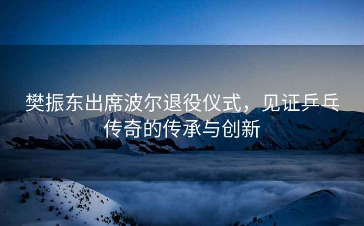 樊振東出席波爾退役儀式，見證乒乓傳奇的傳承與創新