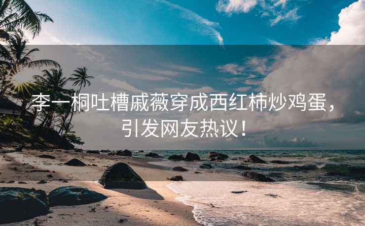 李一桐吐槽戚薇穿成西紅柿炒雞蛋，引發(fā)網(wǎng)友熱議！