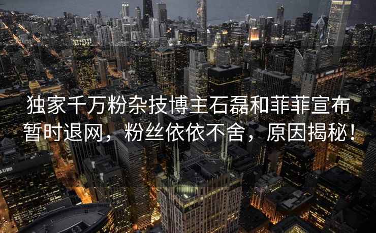 獨家千萬粉雜技博主石磊和菲菲宣布暫時退網，粉絲依依不舍，原因揭秘！