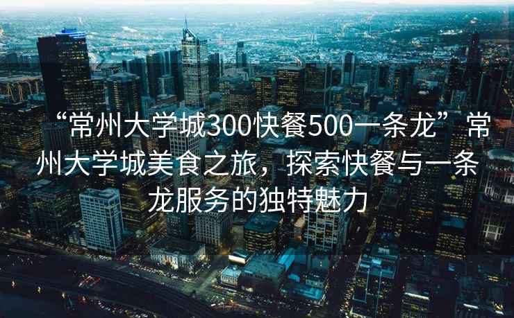 “常州大學城300快餐500一條龍”常州大學城美食之旅，探索快餐與一條龍服務的獨特魅力
