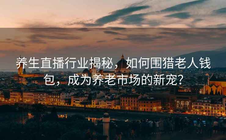 養生直播行業揭秘，如何圍獵老人錢包，成為養老市場的新寵？