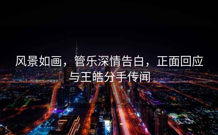 風景如畫，管樂深情告白，正面回應與王皓分手傳聞