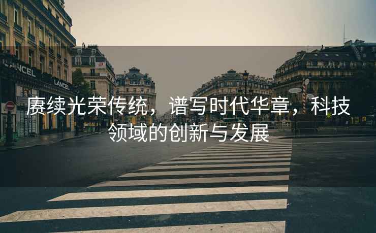 賡續光榮傳統，譜寫時代華章，科技領域的創新與發展