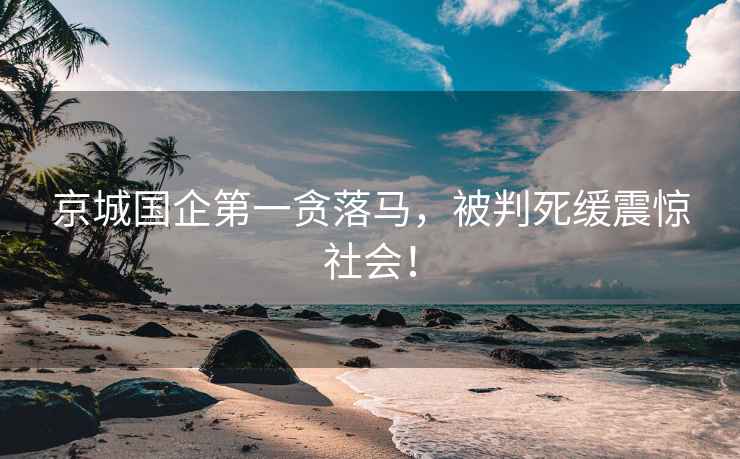 京城國企第一貪落馬，被判死緩震驚社會！
