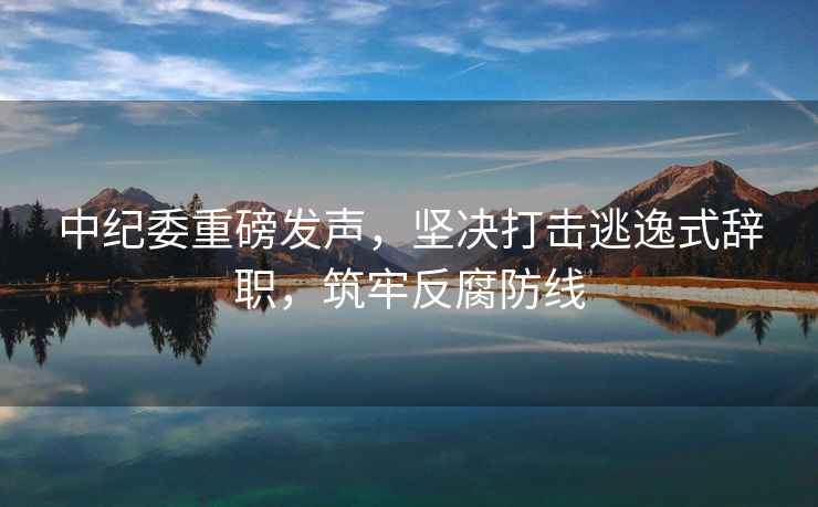 中紀委重磅發聲，堅決打擊逃逸式辭職，筑牢反腐防線