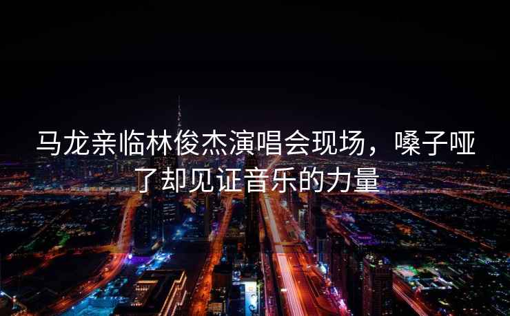 馬龍親臨林俊杰演唱會現(xiàn)場，嗓子啞了卻見證音樂的力量