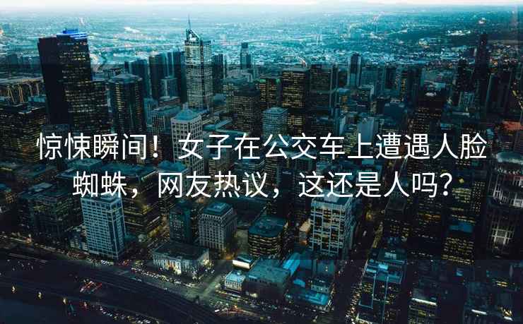 驚悚瞬間！女子在公交車上遭遇人臉蜘蛛，網(wǎng)友熱議，這還是人嗎？