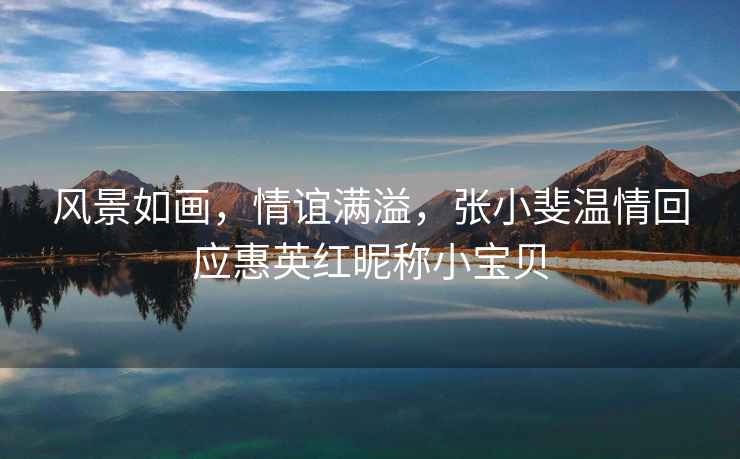 風景如畫，情誼滿溢，張小斐溫情回應惠英紅昵稱小寶貝