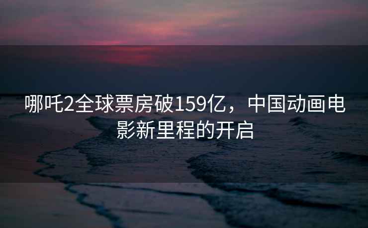 哪吒2全球票房破159億，中國(guó)動(dòng)畫電影新里程的開啟