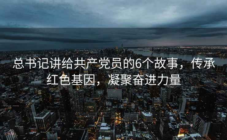 總書記講給共產黨員的6個故事，傳承紅色基因，凝聚奮進力量