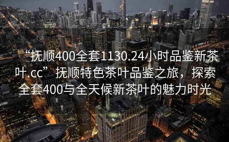 “撫順400全套1130.24小時品鑒新茶葉.cc”撫順特色茶葉品鑒之旅，探索全套400與全天候新茶葉的魅力時光
