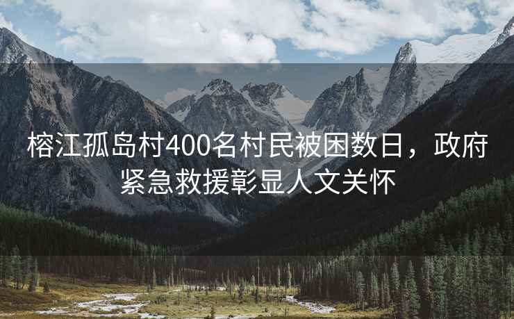 榕江孤島村400名村民被困數日，政府緊急救援彰顯人文關懷
