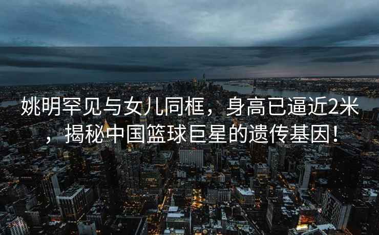 姚明罕見與女兒同框，身高已逼近2米，揭秘中國籃球巨星的遺傳基因！