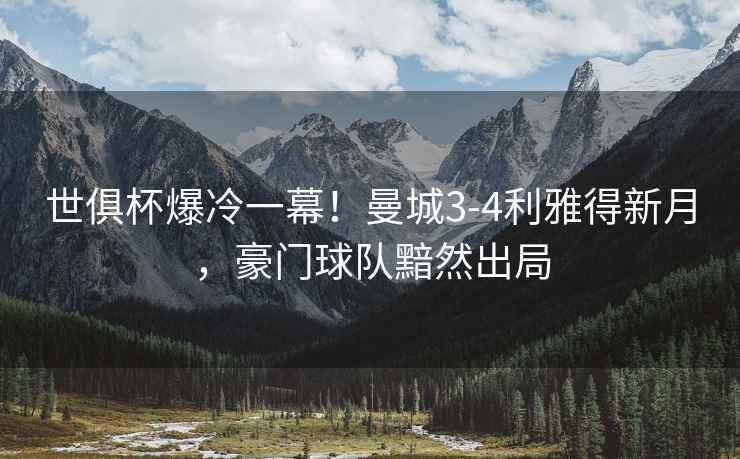 世俱杯爆冷一幕！曼城3-4利雅得新月，豪門球隊黯然出局