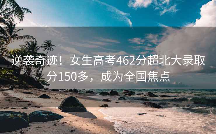 逆襲奇跡！女生高考462分超北大錄取分150多，成為全國焦點