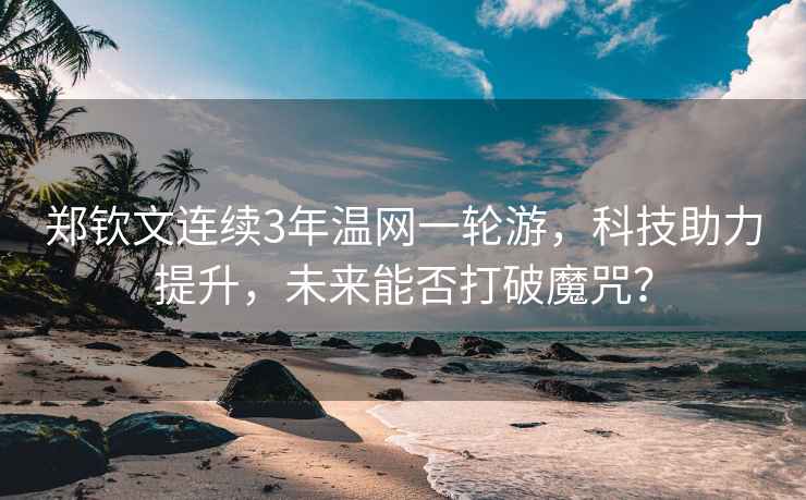 鄭欽文連續3年溫網一輪游，科技助力提升，未來能否打破魔咒？