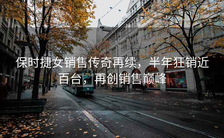 保時捷女銷售傳奇再續，半年狂銷近百臺，再創銷售巔峰