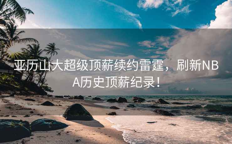 亞歷山大超級頂薪續約雷霆，刷新NBA歷史頂薪紀錄！