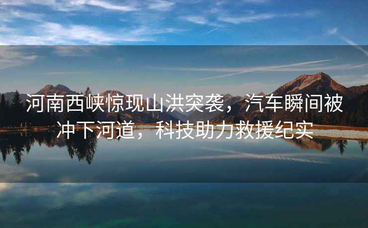 河南西峽驚現(xiàn)山洪突襲，汽車瞬間被沖下河道，科技助力救援紀(jì)實