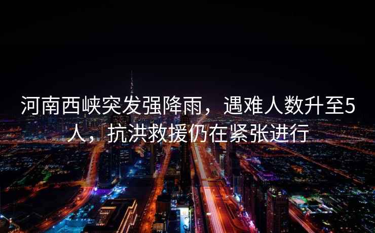 河南西峽突發(fā)強(qiáng)降雨，遇難人數(shù)升至5人，抗洪救援仍在緊張進(jìn)行