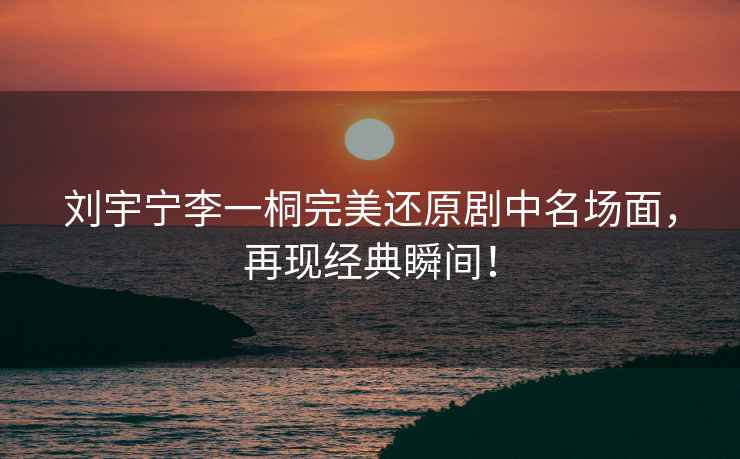 劉宇寧李一桐完美還原劇中名場面，再現經典瞬間！