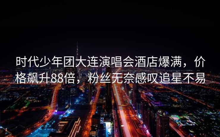 時代少年團大連演唱會酒店爆滿，價格飆升88倍，粉絲無奈感嘆追星不易