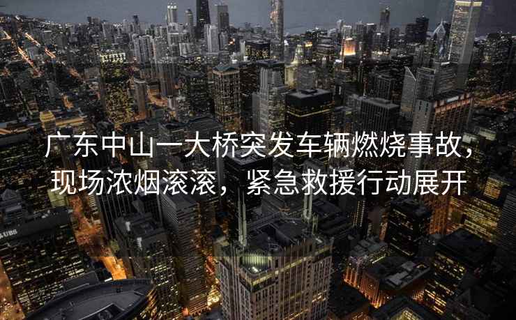 廣東中山一大橋突發車輛燃燒事故，現場濃煙滾滾，緊急救援行動展開