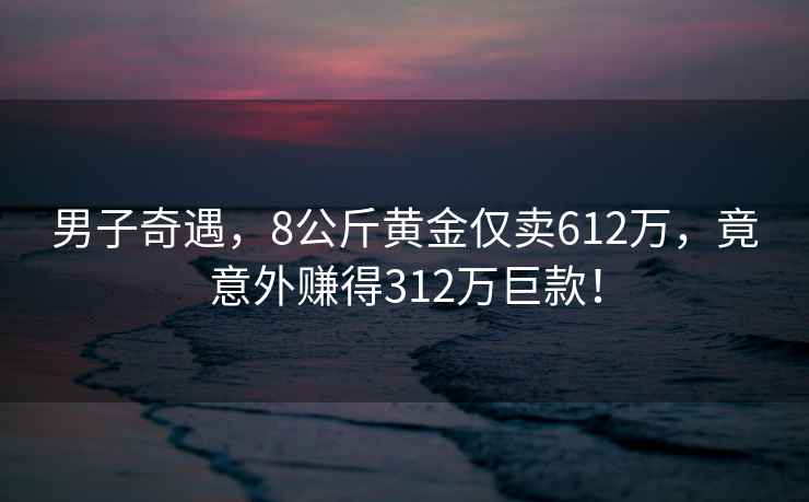男子奇遇，8公斤黃金僅賣612萬，竟意外賺得312萬巨款！
