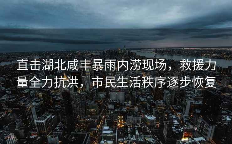 直擊湖北咸豐暴雨內澇現場，救援力量全力抗洪，市民生活秩序逐步恢復