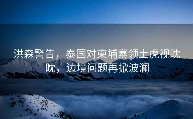 洪森警告，泰國對柬埔寨領土虎視眈眈，邊境問題再掀波瀾