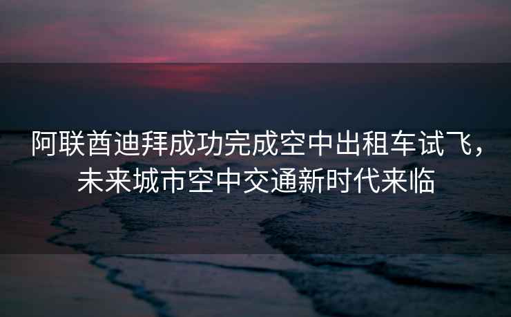 阿聯酋迪拜成功完成空中出租車試飛，未來城市空中交通新時代來臨
