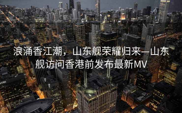 浪涌香江潮，山東艦榮耀歸來—山東艦訪問香港前發布最新MV