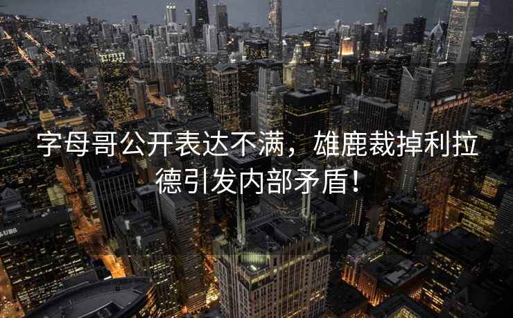 字母哥公開表達不滿，雄鹿裁掉利拉德引發(fā)內(nèi)部矛盾！