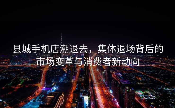 縣城手機店潮退去，集體退場背后的市場變革與消費者新動向