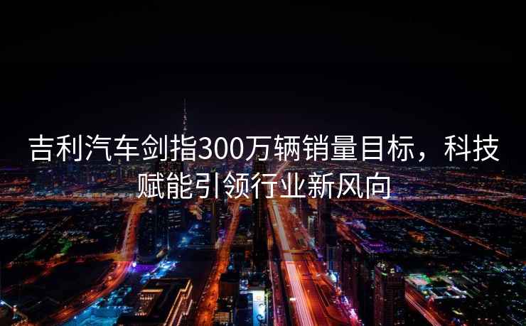 吉利汽車劍指300萬輛銷量目標，科技賦能引領行業新風向