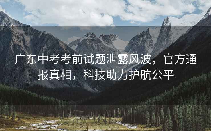 廣東中考考前試題泄露風波，官方通報真相，科技助力護航公平