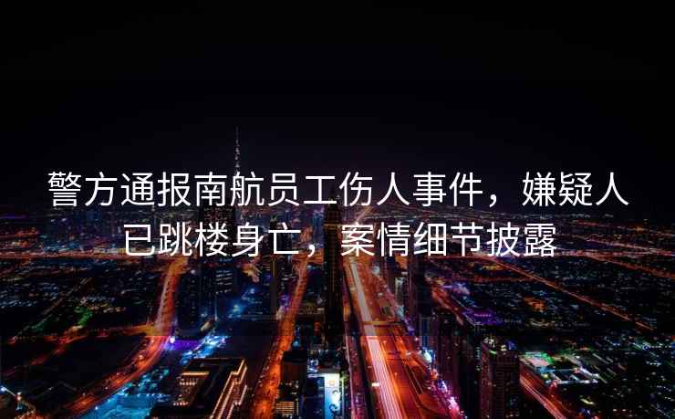 警方通報(bào)南航員工傷人事件，嫌疑人已跳樓身亡，案情細(xì)節(jié)披露