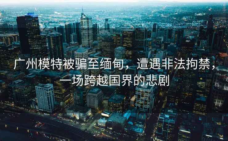 廣州模特被騙至緬甸，遭遇非法拘禁，一場跨越國界的悲劇