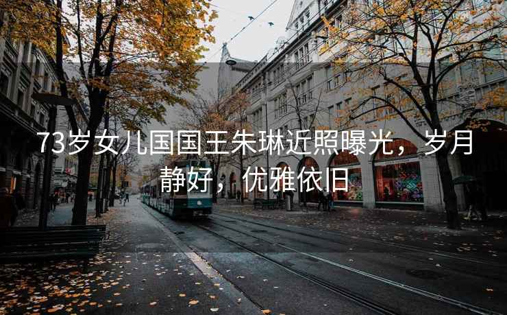 73歲女兒國國王朱琳近照曝光，歲月靜好，優雅依舊