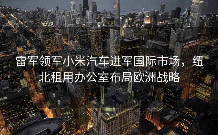 雷軍領軍小米汽車進軍國際市場，紐北租用辦公室布局歐洲戰略
