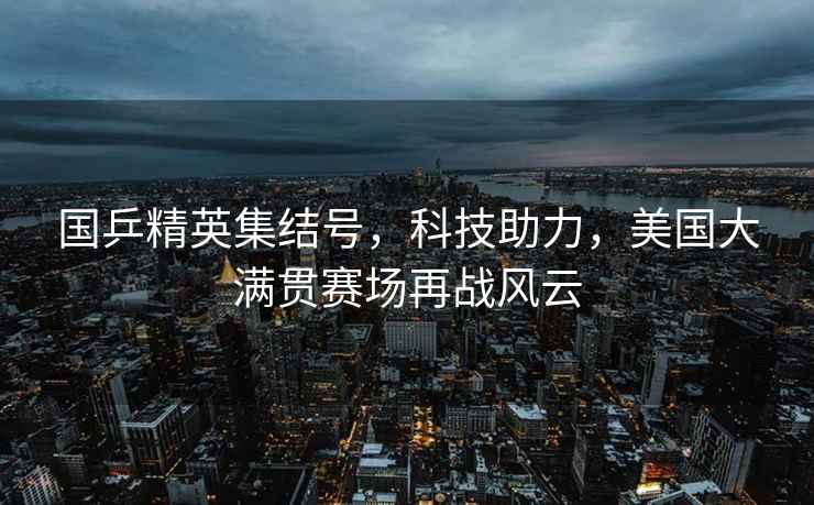 國乒精英集結號，科技助力，美國大滿貫賽場再戰(zhàn)風云